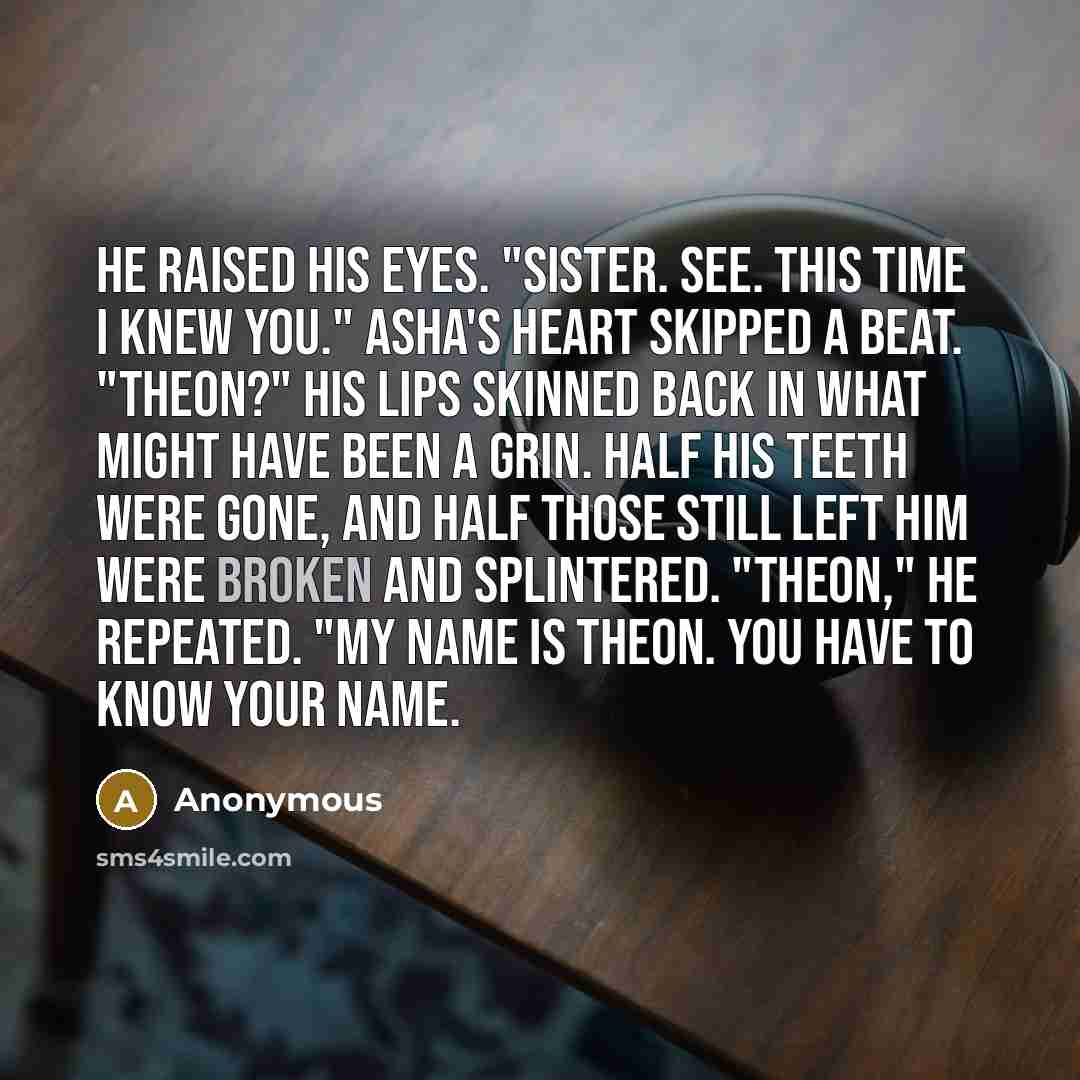 “He raised his eyes. "Sister. See. This time I knew you." Asha's heart skipped a beat. "Theon?" His lips skinned back in what might have been a grin. Half his teeth were gone, and half those still left him were broken and splintered. "Theon," he repeated. "My name is Theon. You have to know your…” quote by Anonymous