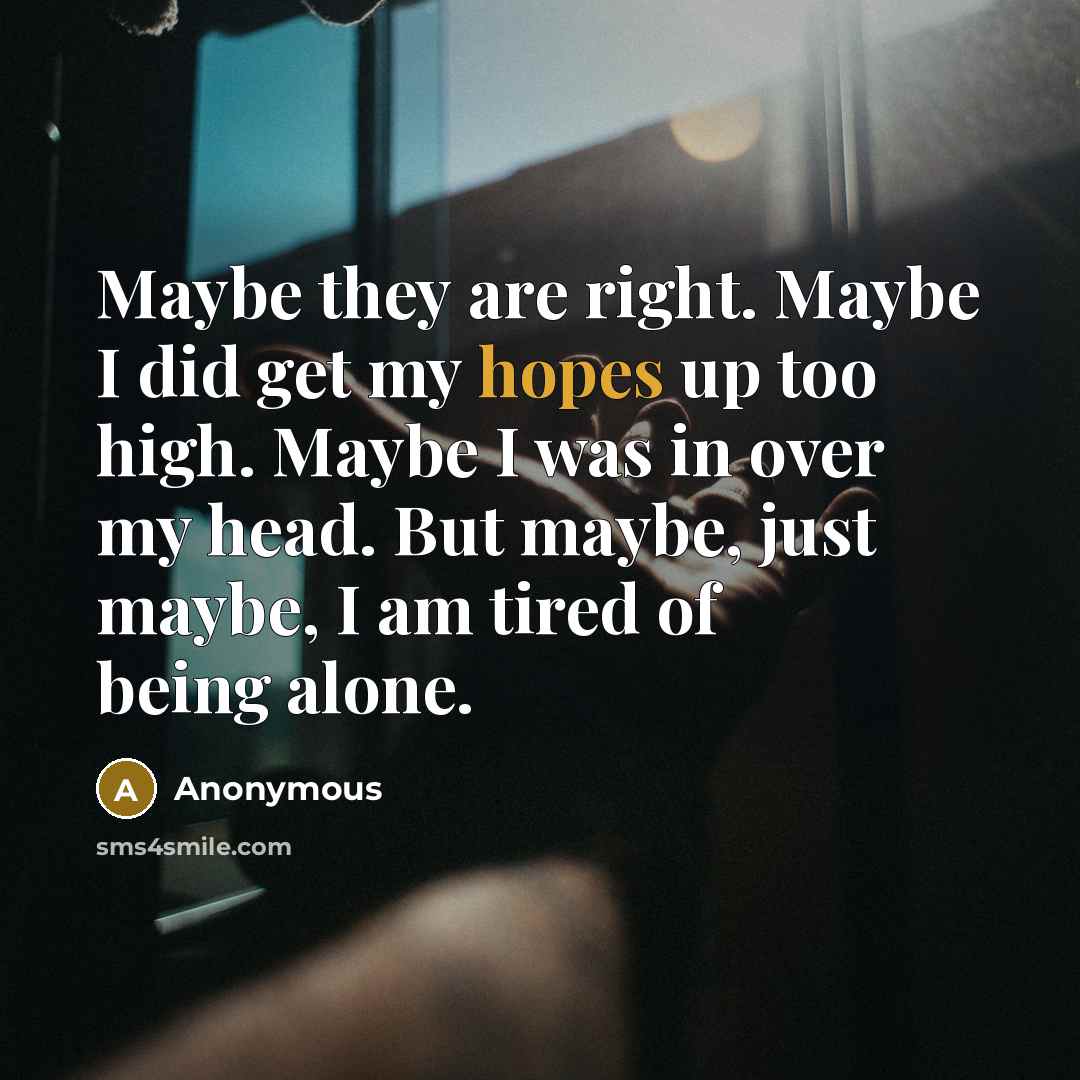 “Maybe they are right. Maybe I did get my hopes up too high. Maybe I was in over my head. But maybe, just maybe, I am tired of being alone.” quote by Anonymous