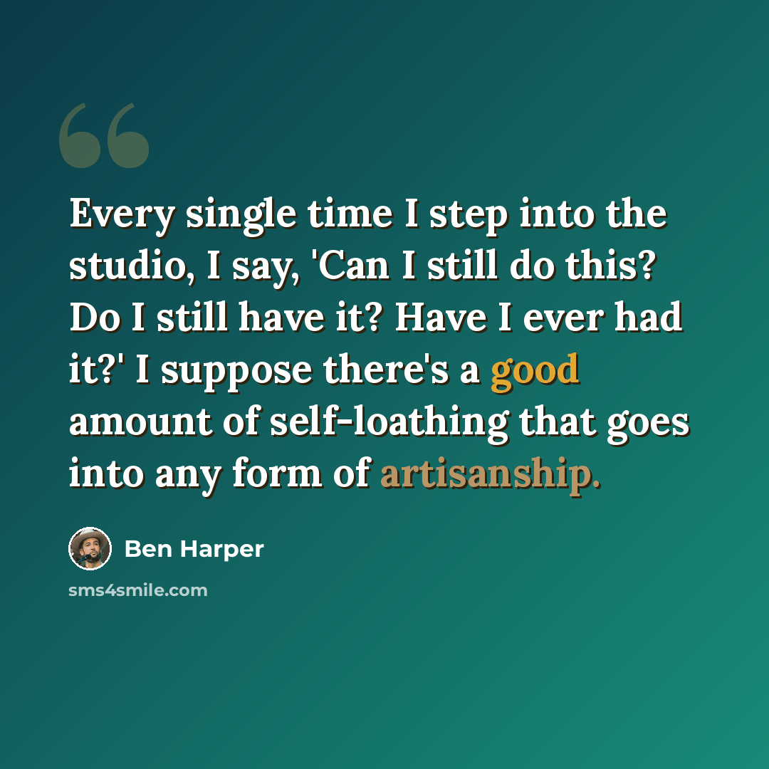 “Every single time I step into the studio, I say, 'Can I still do this? Do I still have it? Have I ever had it?' I suppose there's a good amount of self-loathing that goes into any form of artisanship.” quote by Ben Harper