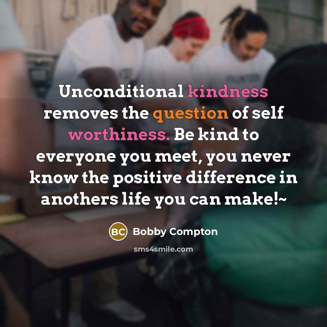 “Unconditional kindness removes the question of self worthiness. Be kind to everyone you meet, you never know the positive difference in anothers life you can make!~” quote by Bobby Compton