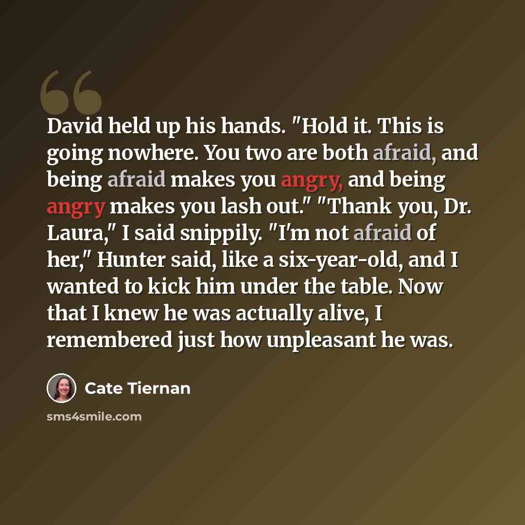 “David held up his hands. "Hold it. This is going nowhere. You two are both afraid, and being afraid makes you angry, and being angry makes you lash out." "Thank you, Dr. Laura," I said snippily. "I'm not afraid of her," Hunter said, like a six-year-old, and I wanted to kick him under the table…” quote by Cate Tiernan
