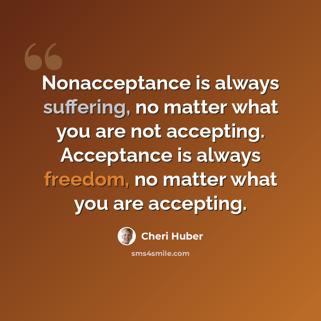 “Nonacceptance is always suffering, no matter what you are not accepting. Acceptance is always freedom, no matter what you are accepting.” quote by Cheri Huber