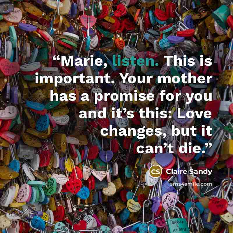 “Marie, listen. This is important. Your mother has a promise for you and it’s this: Love changes, but it can’t die.” quote by Claire Sandy