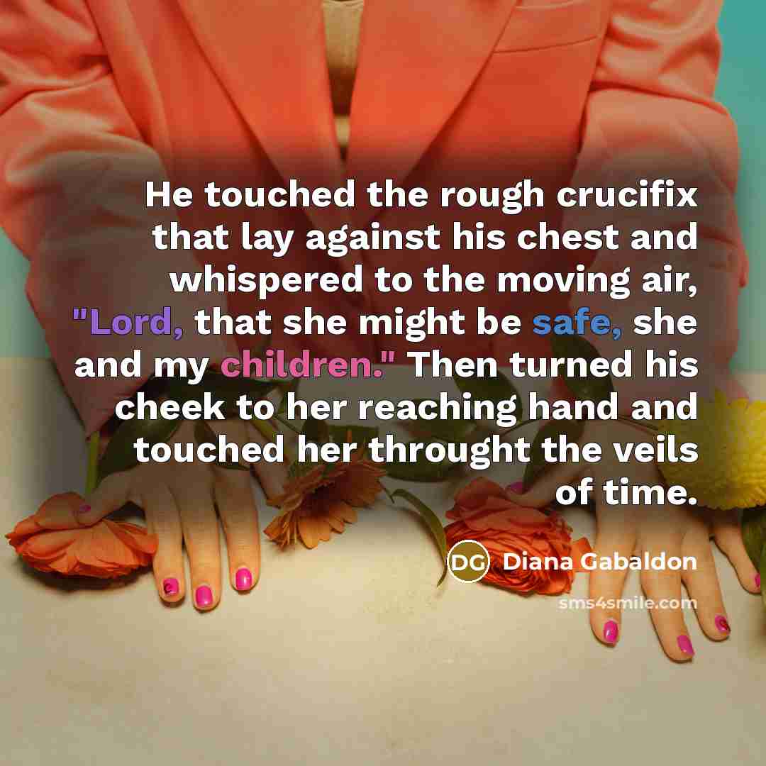 “He touched the rough crucifix that lay against his chest and whispered to the moving air, "Lord, that she might be safe, she and my children." Then turned his cheek to her reaching hand and touched her throught the veils of time.” quote by Diana Gabaldon