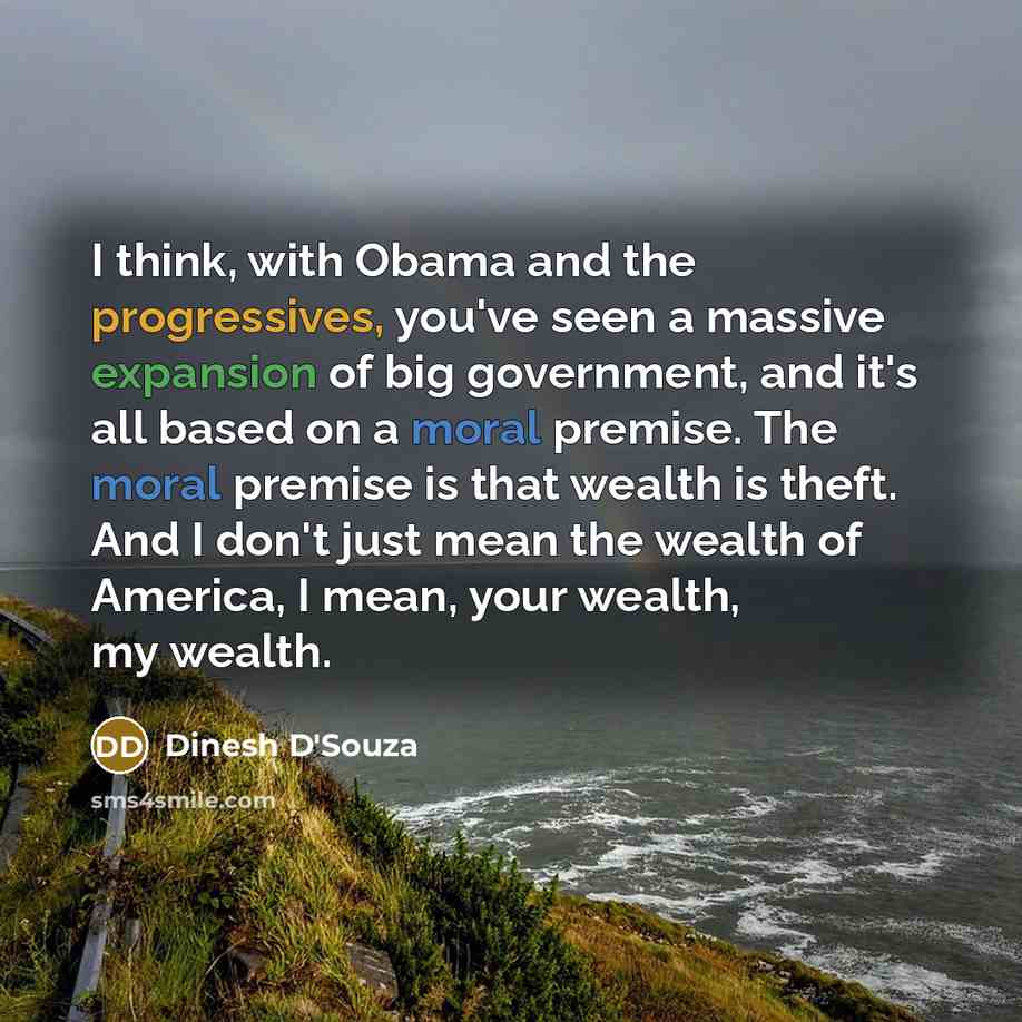 “I think, with Obama and the progressives, you've seen a massive expansion of big government, and it's all based on a moral premise. The moral premise is that wealth is theft. And I don't just mean the wealth of America, I mean, your wealth, my wealth.” quote by Dinesh D'Souza