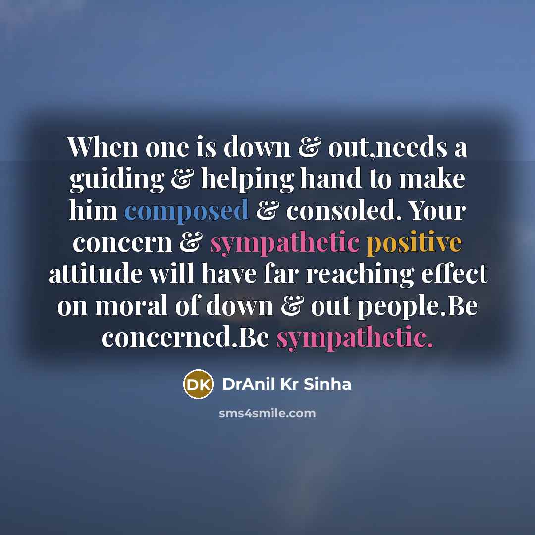 “When one is down & out,needs a guiding & helping hand to make him composed & consoled. Your concern & sympathetic positive attitude will have far reaching effect on moral of down & out people.Be concerned.Be sympathetic.” quote by DrAnil Kr Sinha