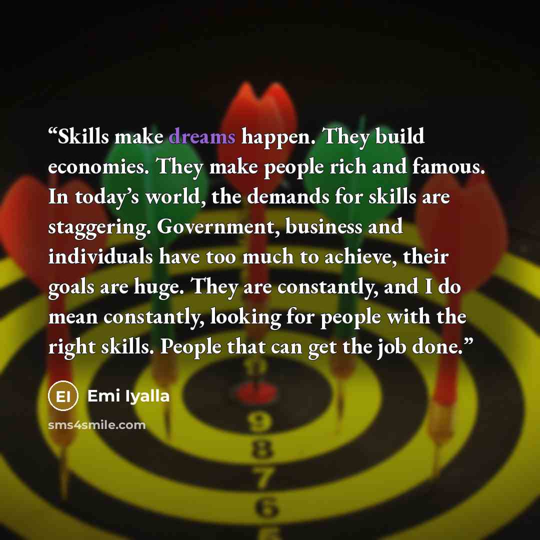 “Skills make dreams happen. They build economies. They make people rich and famous. In today’s world, the demands for skills are staggering. Government, business and individuals have too much to achieve, their goals are huge. They are constantly, and I do mean constantly, looking for people with…” quote by Emi Iyalla