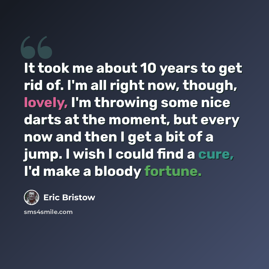 “It took me about 10 years to get rid of. I'm all right now, though, lovely, I'm throwing some nice darts at the moment, but every now and then I get a bit of a jump. I wish I could find a cure, I'd make a bloody fortune.” quote by Eric Bristow