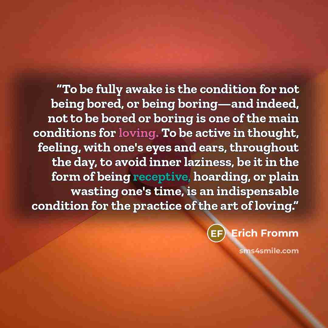 “To be fully awake is the condition for not being bored, or being boring—and indeed, not to be bored or boring is one of the main conditions for loving. To be active in thought, feeling, with one's eyes and ears, throughout the day, to avoid inner laziness, be it in the form of being receptive…” quote by Erich Fromm