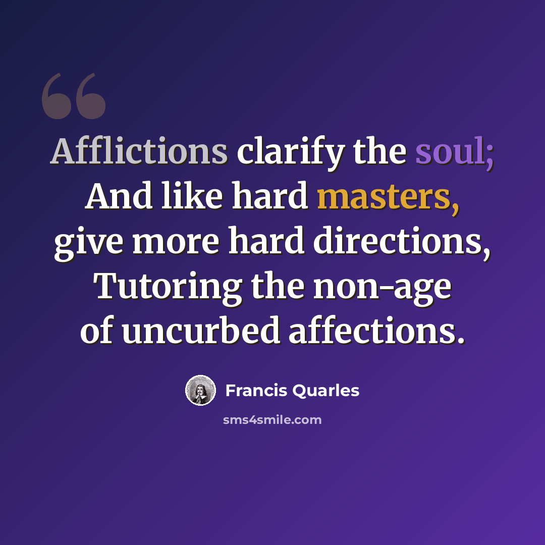“Afflictions clarify the soul; And like hard masters, give more hard directions, Tutoring the non-age of uncurbed affections.” quote by Francis Quarles