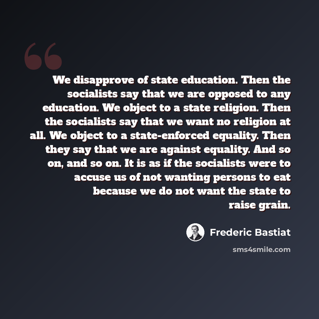 “We disapprove of state education. Then the socialists say that we are opposed to any education. We object to a state religion. Then the socialists say that we want no religion at all. We object to a state-enforced equality. Then they say that we are against equality. And so on, and so on. It is as…” quote by Frederic Bastiat
