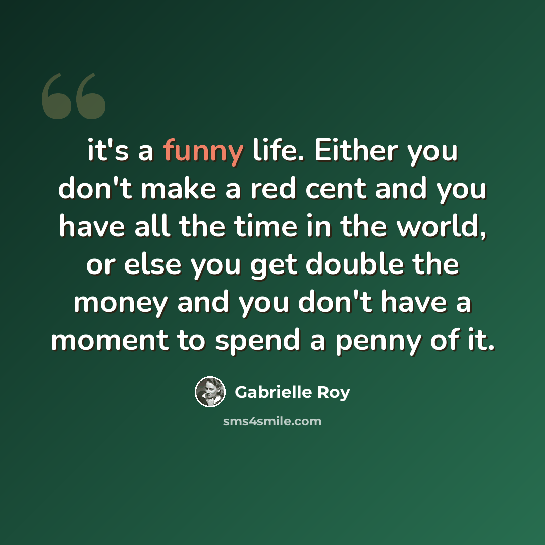 “it's a funny life. Either you don't make a red cent and you have all the time in the world, or else you get double the money and you don't have a moment to spend a penny of it.” quote by Gabrielle Roy