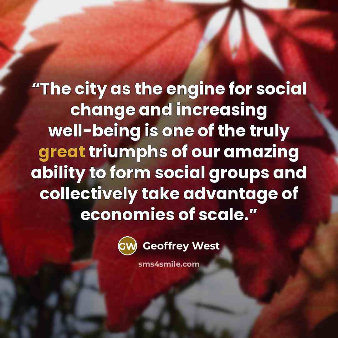 “The city as the engine for social change and increasing well-being is one of the truly great triumphs of our amazing ability to form social groups and collectively take advantage of economies of scale.” quote by Geoffrey West