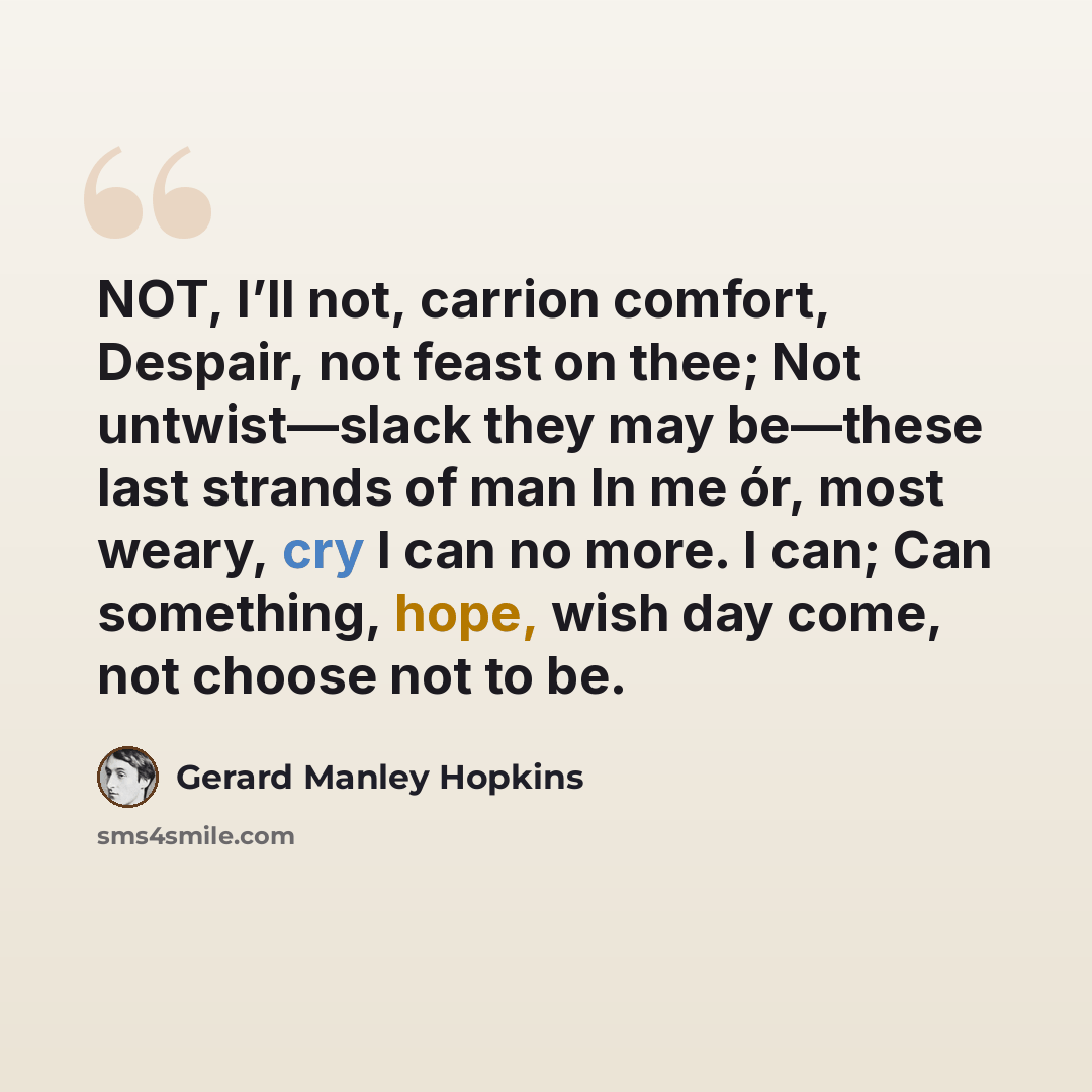 “NOT, I’ll not, carrion comfort, Despair, not feast on thee; Not untwist—slack they may be—these last strands of man In me ór, most weary, cry I can no more. I can; Can something, hope, wish day come, not choose not to be.” quote by Gerard Manley Hopkins