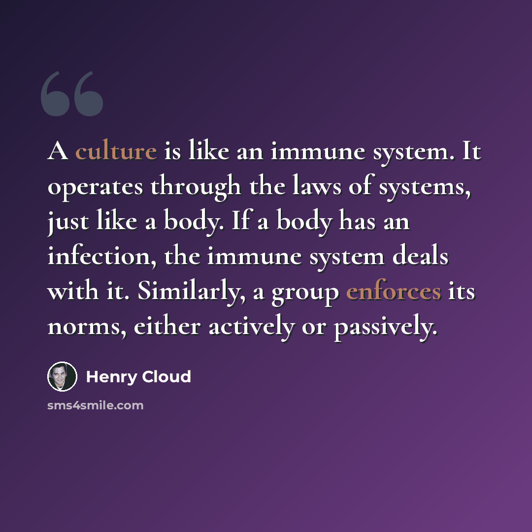 “A culture is like an immune system. It operates through the laws of systems, just like a body. If a body has an infection, the immune system deals with it. Similarly, a group enforces its norms, either actively or passively.” quote by Henry Cloud
