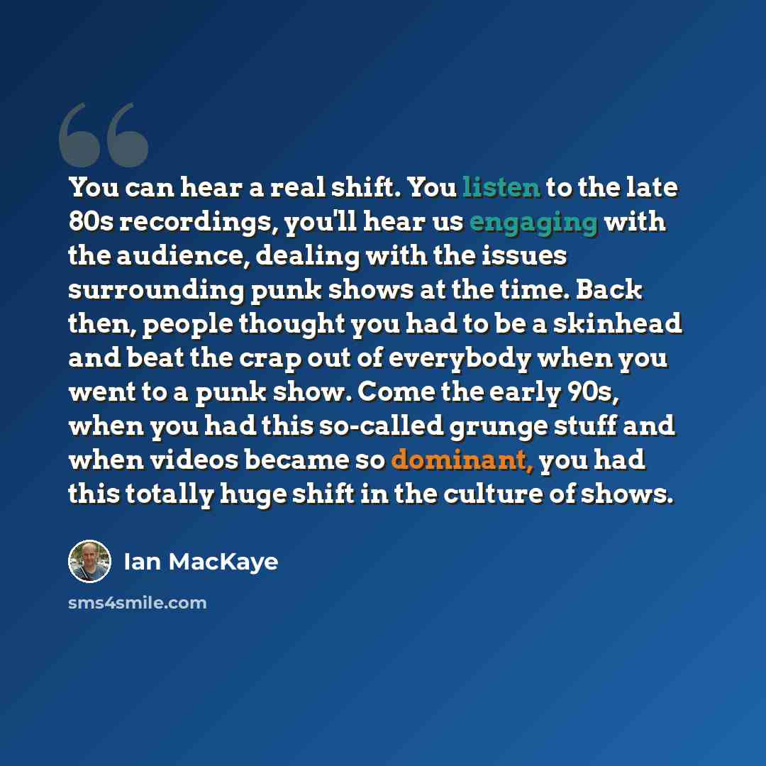 “You can hear a real shift. You listen to the late 80s recordings, you'll hear us engaging with the audience, dealing with the issues surrounding punk shows at the time. Back then, people thought you had to be a skinhead and beat the crap out of everybody when you went to a punk show. Come the…” quote by Ian MacKaye