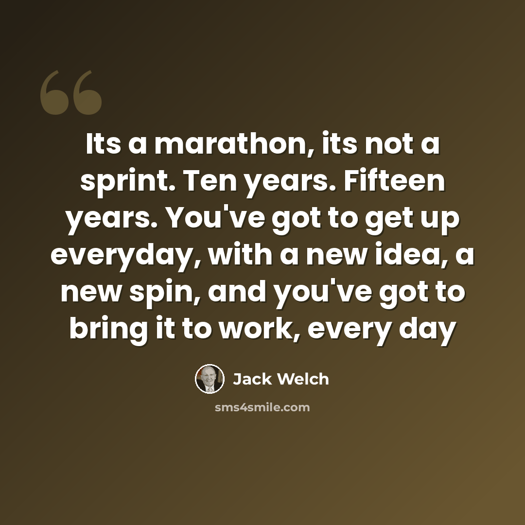 “Its a marathon, its not a sprint. Ten years. Fifteen years. You've got to get up everyday, with a new idea, a new spin, and you've got to bring it to work, every day” quote by Jack Welch