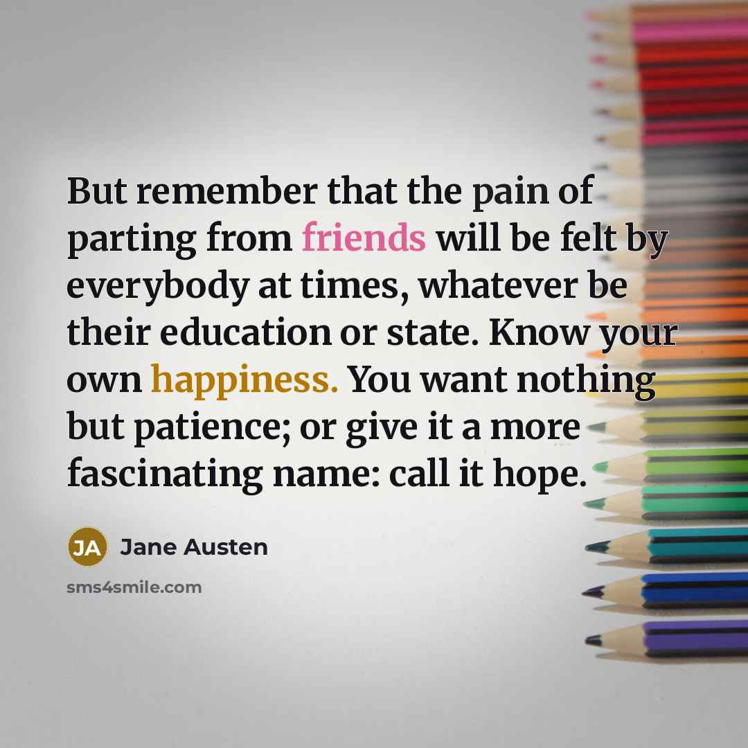“But remember that the pain of parting from friends will be felt by everybody at times, whatever be their education or state. Know your own happiness. You want nothing but patience; or give it a more fascinating name: call it hope.” quote by Jane Austen