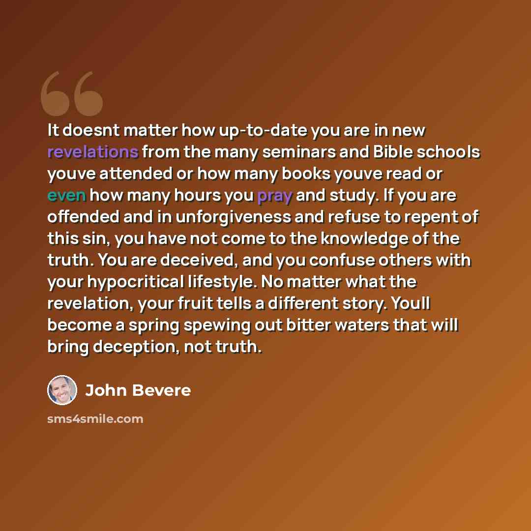 “It doesnt matter how up-to-date you are in new revelations from the many seminars and Bible schools youve attended or how many books youve read or even how many hours you pray and study. If you are offended and in unforgiveness and refuse to repent of this sin, you have not come to the knowledge…” quote by John Bevere