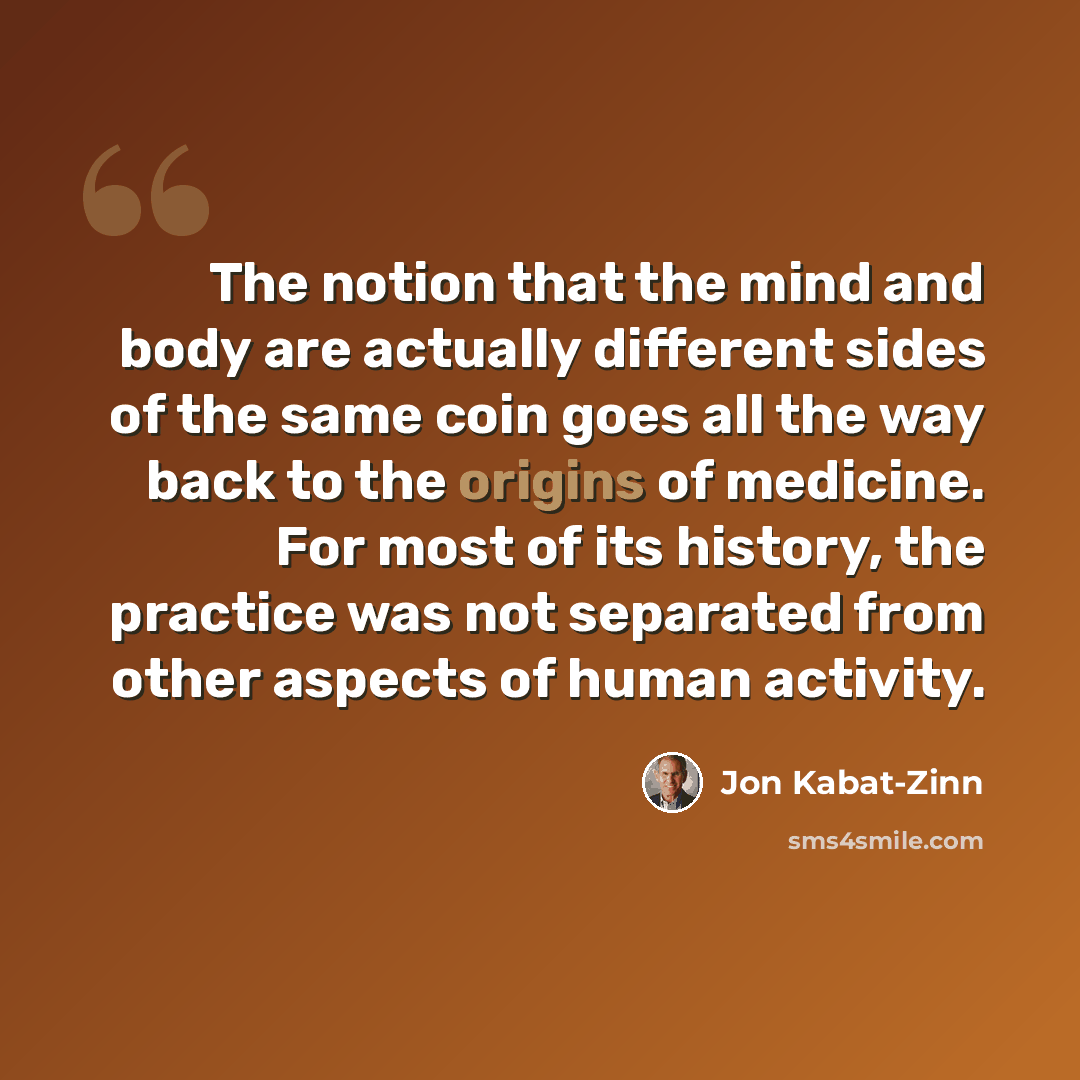 “The notion that the mind and body are actually different sides of the same coin goes all the way back to the origins of medicine. For most of its history, the practice was not separated from other aspects of human activity.” quote by Jon Kabat-Zinn