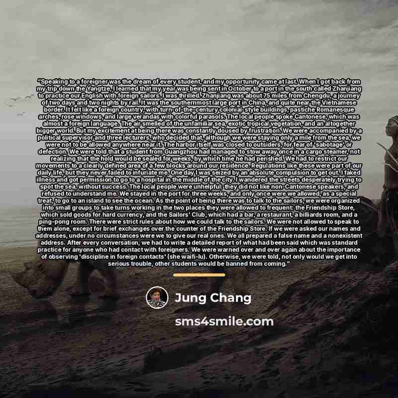 “Speaking to a foreigner was the dream of every student, and my opportunity came at last. When I got back from my trip down the Yangtze, I learned that my year was being sent in October to a port in the south called Zhanjiang to practice our English with foreign sailors. I was thrilled. Zhanjiang…” quote by Jung Chang