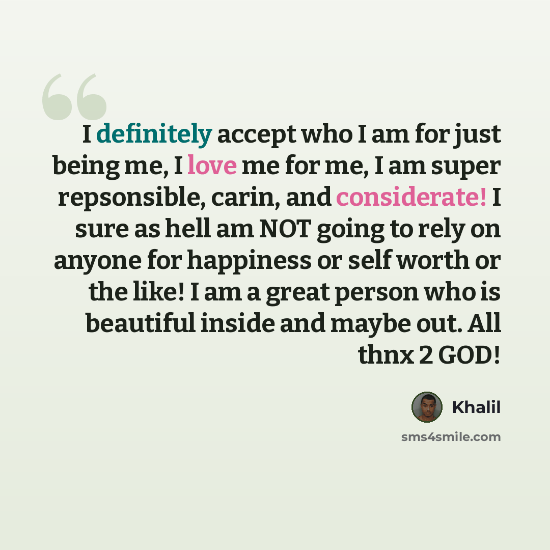 “I definitely accept who I am for just being me, I love me for me, I am super repsonsible, carin, and considerate! I sure as hell am NOT going to rely on anyone for happiness or self worth or the like! I am a great person who is beautiful inside and maybe out. All thnx 2 GOD!” quote by Khalil