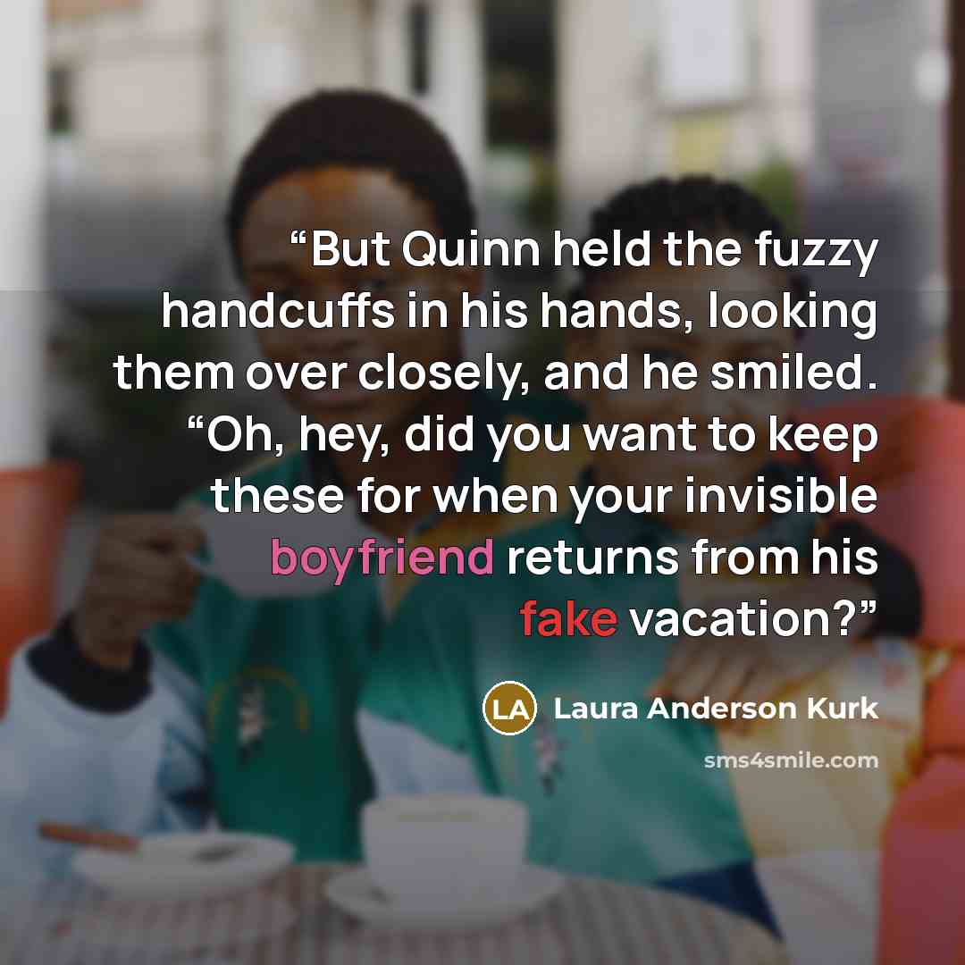 “But Quinn held the fuzzy handcuffs in his hands, looking them over closely, and he smiled. “Oh, hey, did you want to keep these for when your invisible boyfriend returns from his fake vacation?” quote by Laura Anderson Kurk