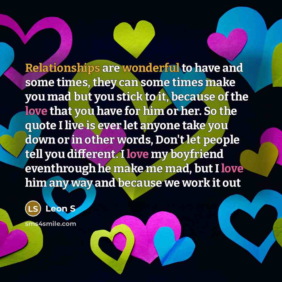 “Relationships are wonderful to have and some times, they can some times make you mad but you stick to it, because of the love that you have for him or her. So the quote I live is ever let anyone take you down or in other words, Don't let people tell you different. I love my boyfriend eventhrough…” quote by Leon S