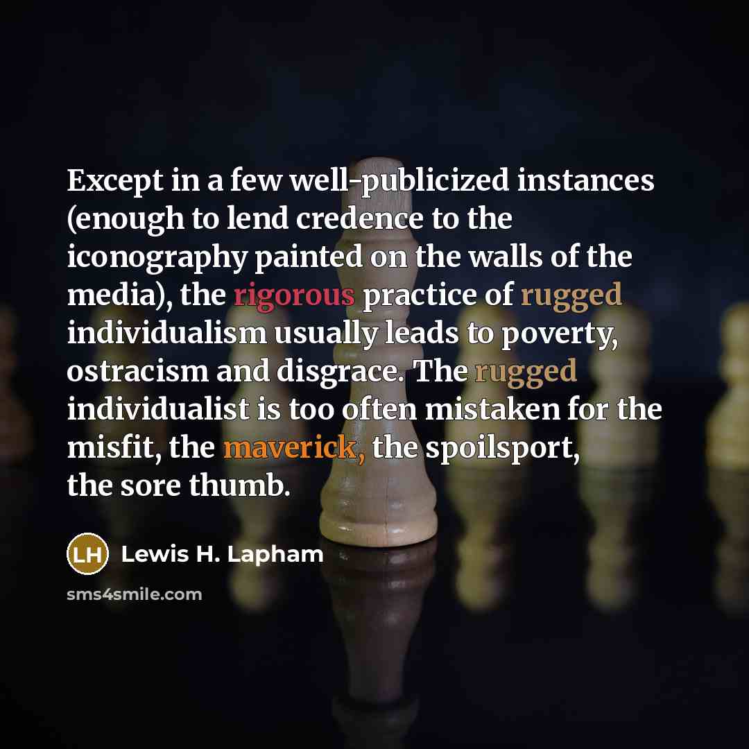 “Except in a few well-publicized instances (enough to lend credence to the iconography painted on the walls of the media), the rigorous practice of rugged individualism usually leads to poverty, ostracism and disgrace. The rugged individualist is too often mistaken for the misfit, the maverick, the…” quote by Lewis H. Lapham