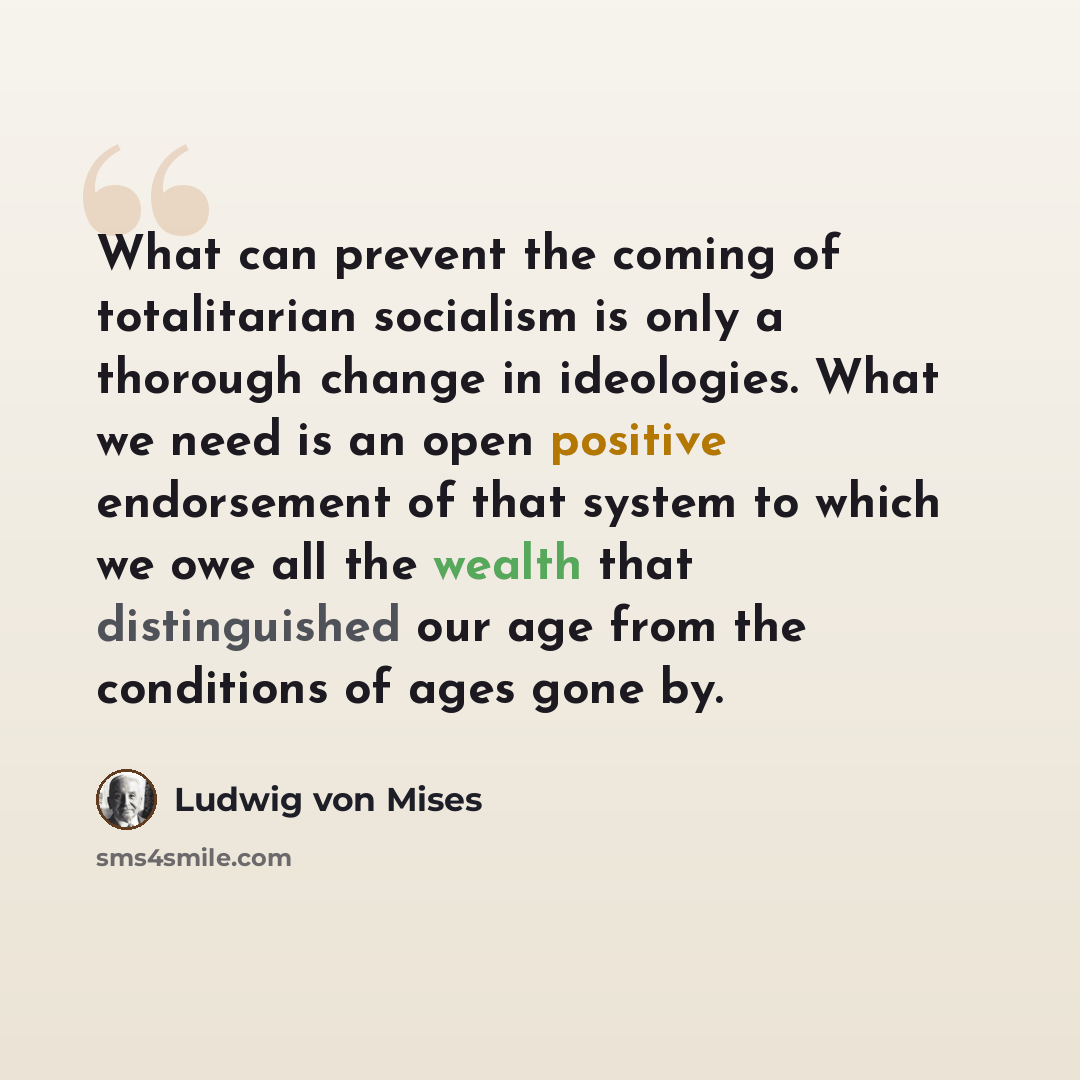 “What can prevent the coming of totalitarian socialism is only a thorough change in ideologies. What we need is an open positive endorsement of that system to which we owe all the wealth that distinguished our age from the conditions of ages gone by.” quote by Ludwig von Mises