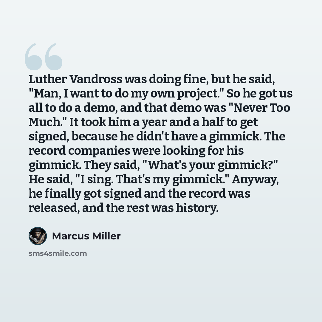 “Luther Vandross was doing fine, but he said, "Man, I want to do my own project." So he got us all to do a demo, and that demo was "Never Too Much." It took him a year and a half to get signed, because he didn't have a gimmick. The record companies were looking for his gimmick. They said, "What's…” quote by Marcus Miller
