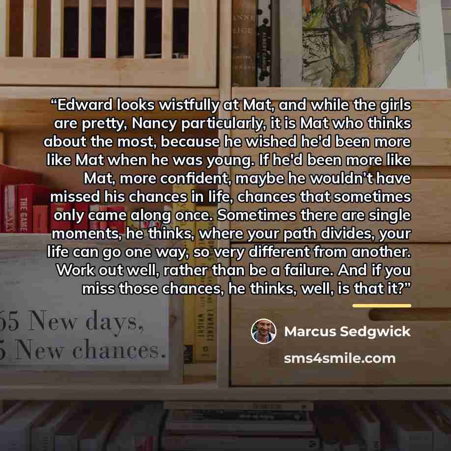 “Edward looks wistfully at Mat, and while the girls are pretty, Nancy particularly, it is Mat who thinks about the most, because he wished he'd been more like Mat when he was young. If he'd been more like Mat, more confident, maybe he wouldn’t have missed his chances in life, chances that sometimes…” quote by Marcus Sedgwick