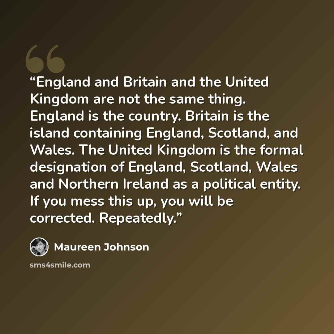“England and Britain and the United Kingdom are not the same thing. England is the country. Britain is the island containing England, Scotland, and Wales. The United Kingdom is the formal designation of England, Scotland, Wales and Northern Ireland as a political entity. If you mess this up, you…” quote by Maureen Johnson