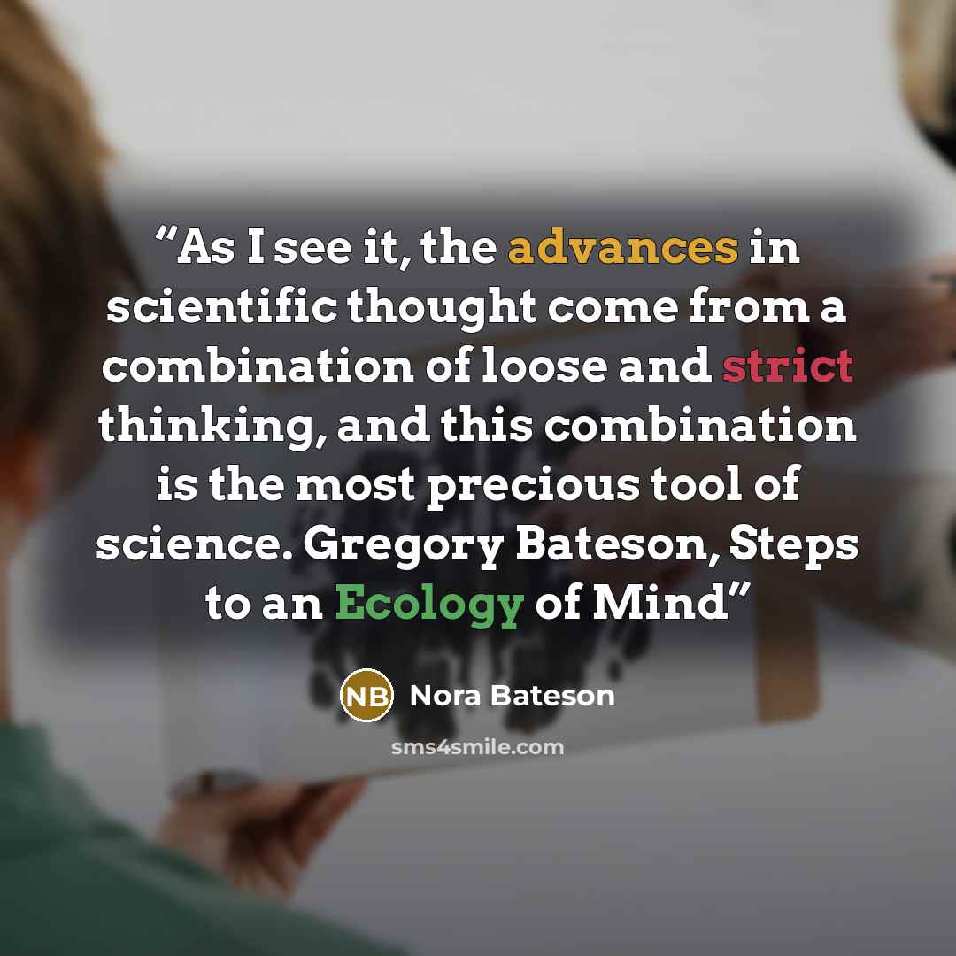 “As I see it, the advances in scientific thought come from a combination of loose and strict thinking, and this combination is the most precious tool of science. Gregory Bateson, Steps to an Ecology of Mind” quote by Nora Bateson