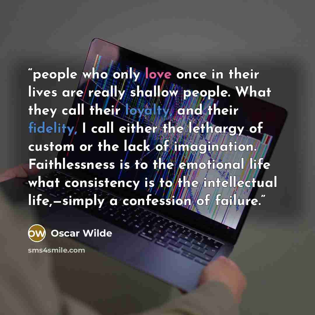 “people who only love once in their lives are really shallow people. What they call their loyalty, and their fidelity, I call either the lethargy of custom or the lack of imagination. Faithlessness is to the emotional life what consistency is to the intellectual life,—simply a confession of failure.” quote by Oscar Wilde