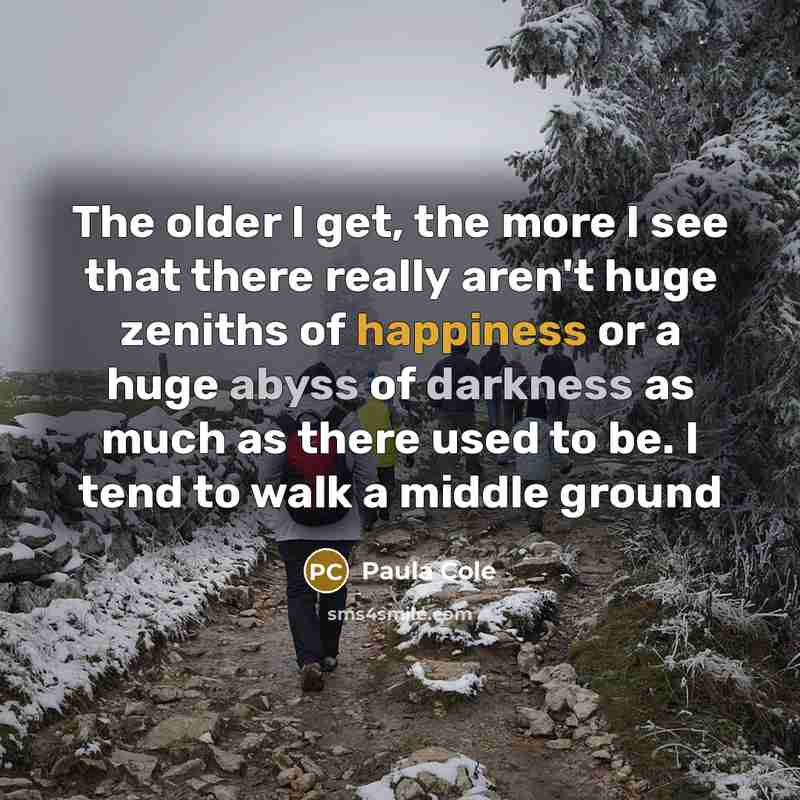 “The older I get, the more I see that there really aren't huge zeniths of happiness or a huge abyss of darkness as much as there used to be. I tend to walk a middle ground” quote by Paula Cole