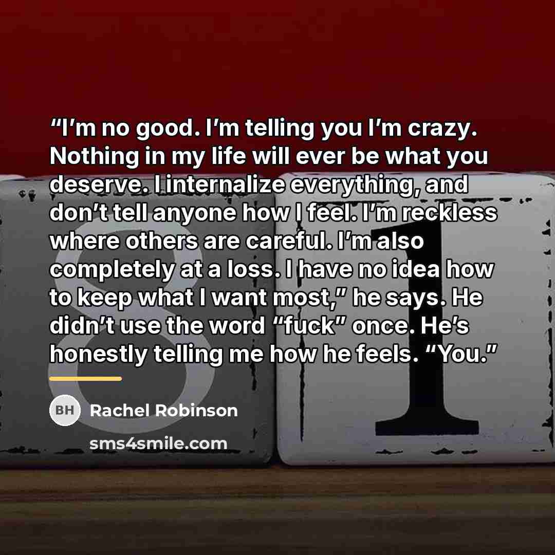 “I’m no good. I’m telling you I’m crazy. Nothing in my life will ever be what you deserve. I internalize everything, and don’t tell anyone how I feel. I’m reckless where others are careful. I’m also completely at a loss. I have no idea how to keep what I want most,” he says. He didn’t use the word…” quote by Rachel Robinson