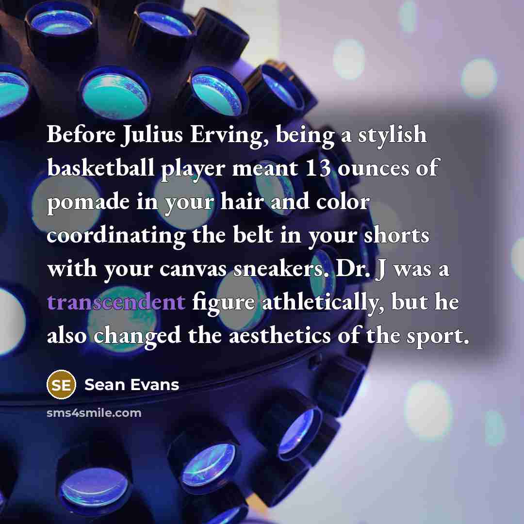 “Before Julius Erving, being a stylish basketball player meant 13 ounces of pomade in your hair and color coordinating the belt in your shorts with your canvas sneakers. Dr. J was a transcendent figure athletically, but he also changed the aesthetics of the sport.” quote by Sean Evans