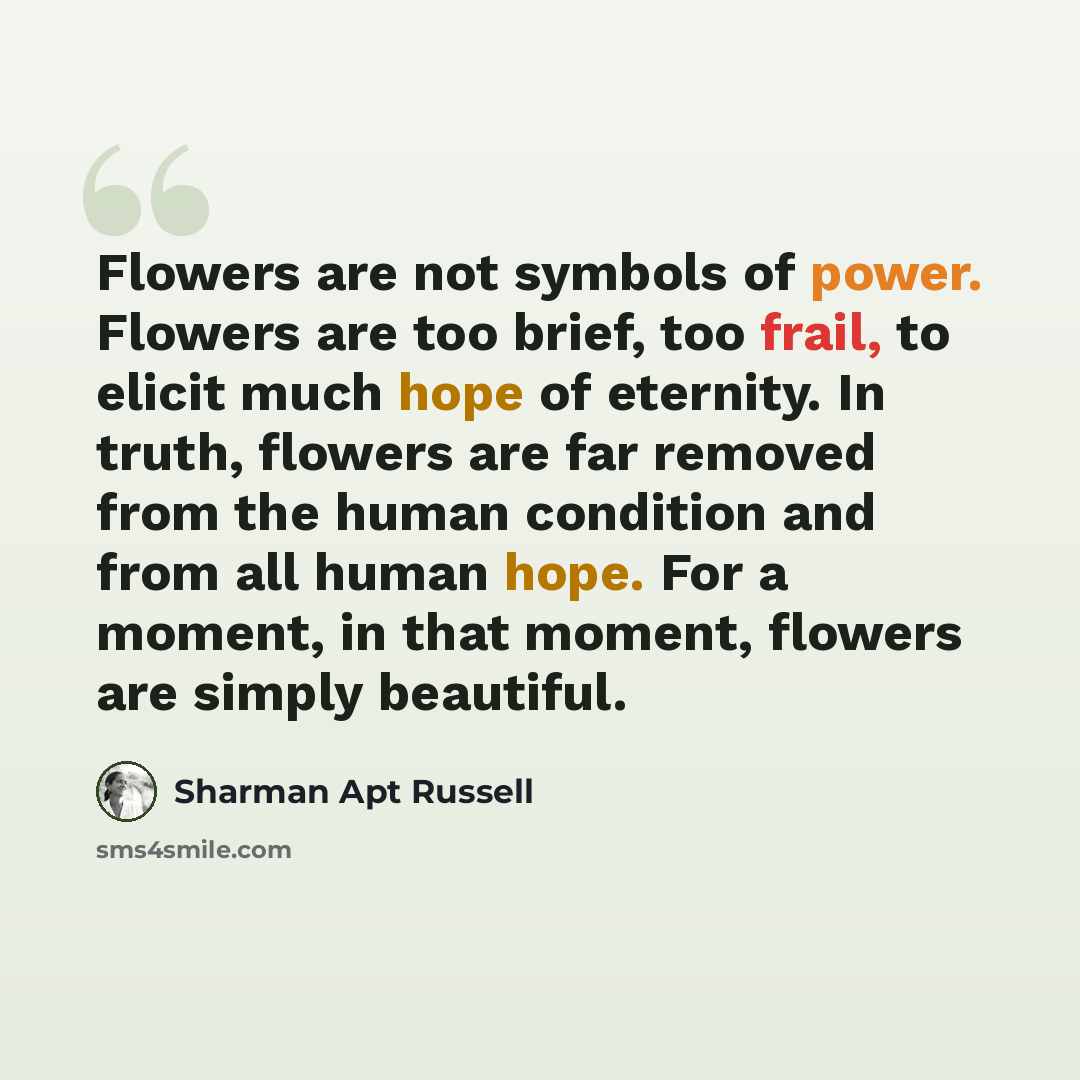 “Flowers are not symbols of power. Flowers are too brief, too frail, to elicit much hope of eternity. In truth, flowers are far removed from the human condition and from all human hope. For a moment, in that moment, flowers are simply beautiful.” quote by Sharman Apt Russell
