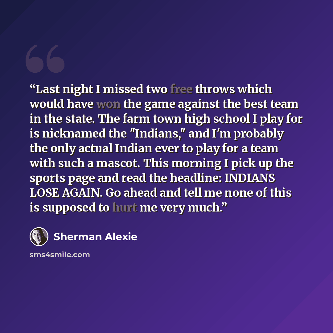 “Last night I missed two free throws which would have won the game against the best team in the state. The farm town high school I play for is nicknamed the "Indians," and I'm probably the only actual Indian ever to play for a team with such a mascot. This morning I pick up the sports page and read…” quote by Sherman Alexie