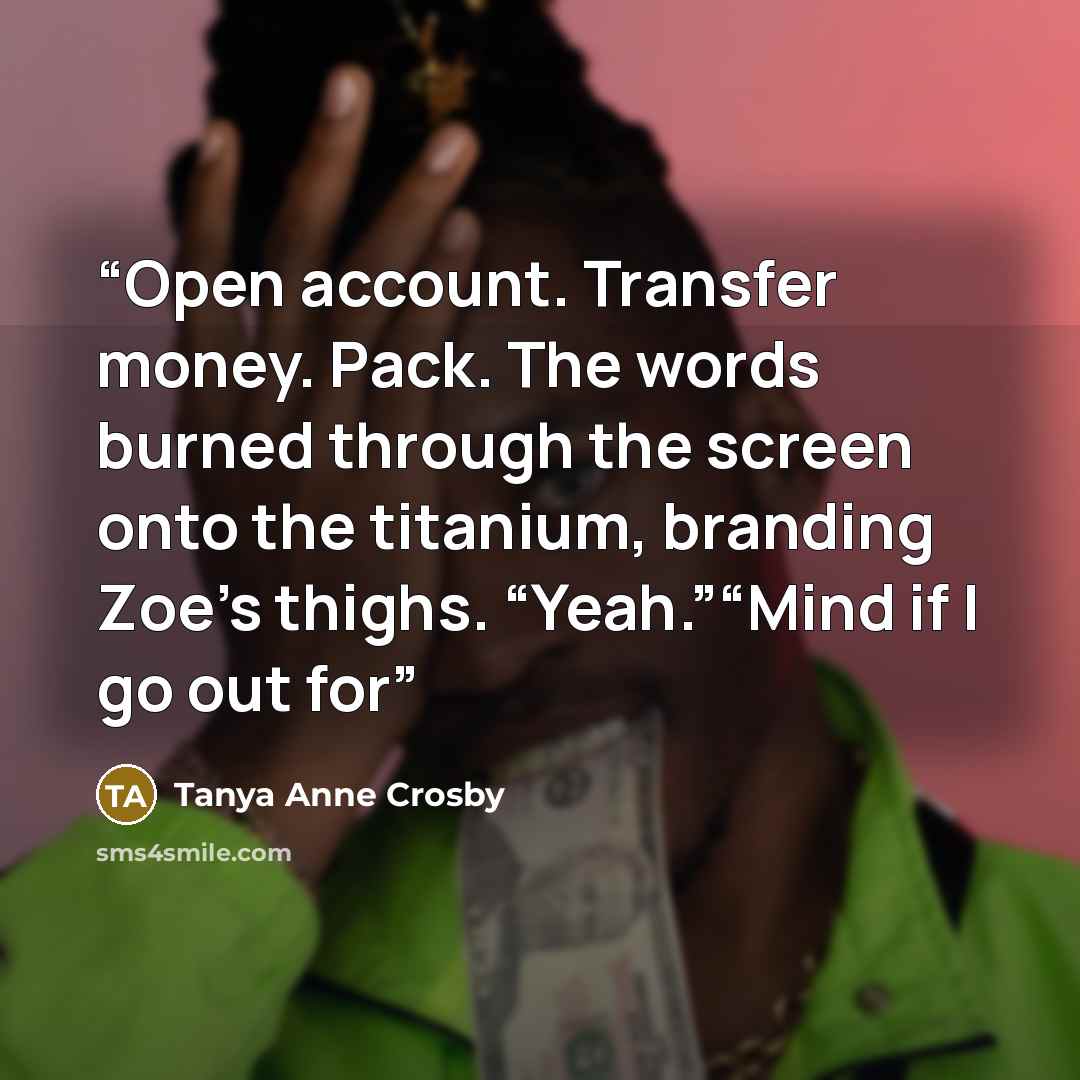 “Open account. Transfer money. Pack. The words burned through the screen onto the titanium, branding Zoe’s thighs. “Yeah.”“Mind if I go out for” quote by Tanya Anne Crosby