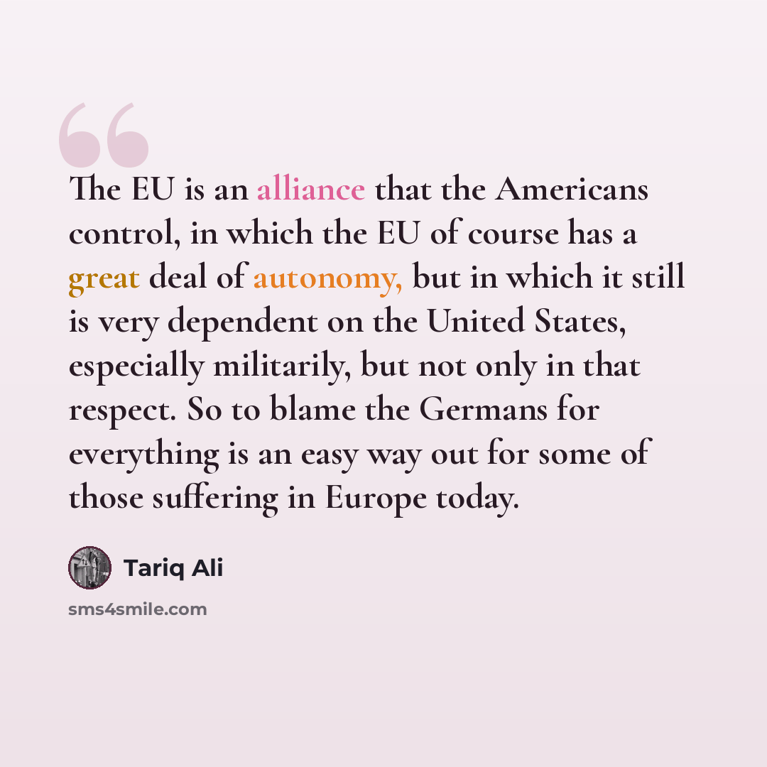 “The EU is an alliance that the Americans control, in which the EU of course has a great deal of autonomy, but in which it still is very dependent on the United States, especially militarily, but not only in that respect. So to blame the Germans for everything is an easy way out for some of those…” quote by Tariq Ali