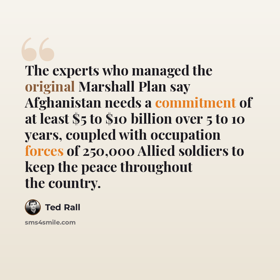 “The experts who managed the original Marshall Plan say Afghanistan needs a commitment of at least $5 to $10 billion over 5 to 10 years, coupled with occupation forces of 250,000 Allied soldiers to keep the peace throughout the country.” quote by Ted Rall