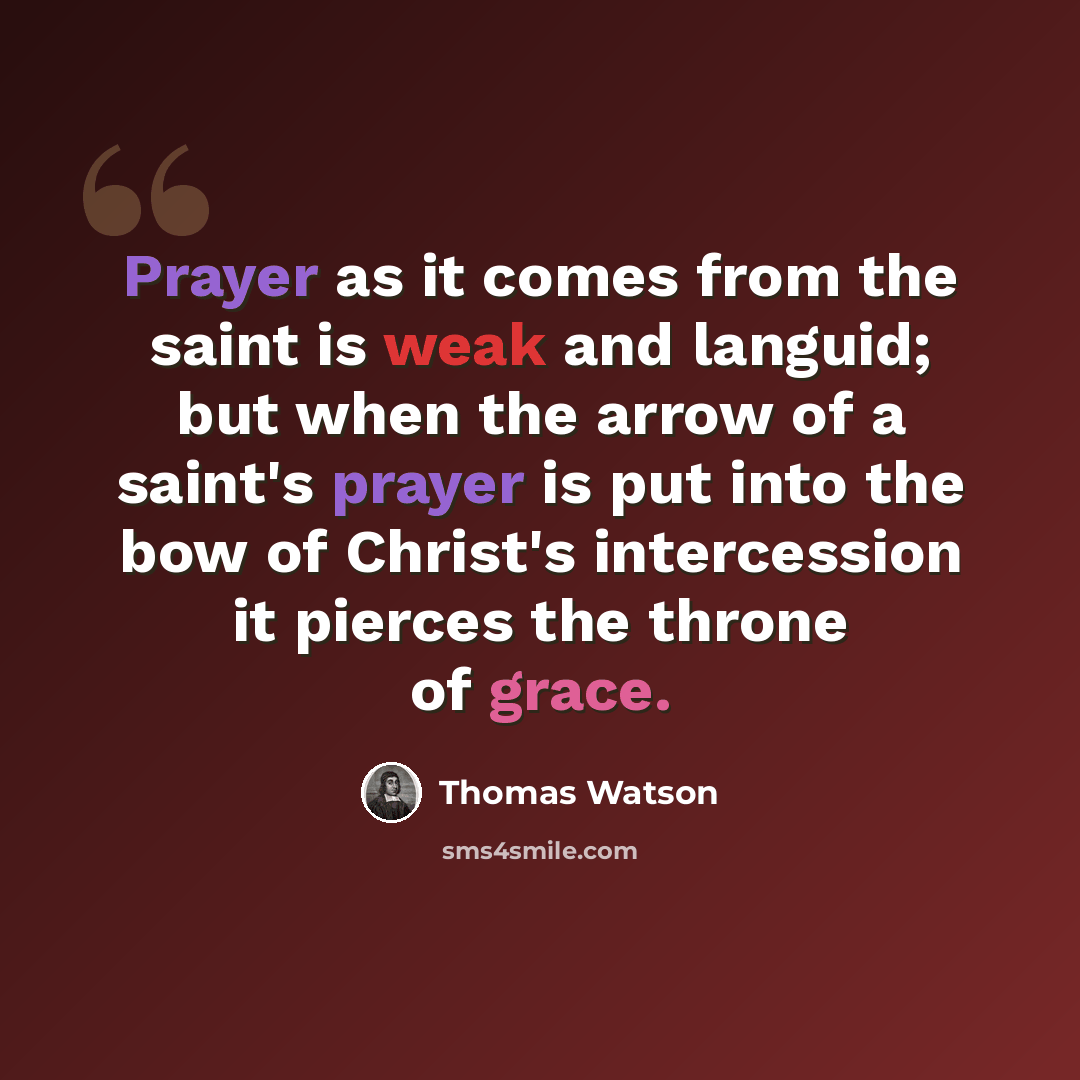 “Prayer as it comes from the saint is weak and languid; but when the arrow of a saint's prayer is put into the bow of Christ's intercession it pierces the throne of grace.” quote by Thomas Watson
