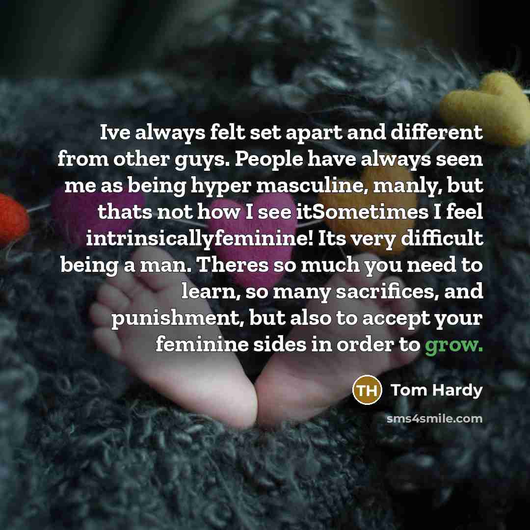 “Ive always felt set apart and different from other guys. People have always seen me as being hyper masculine, manly, but thats not how I see itSometimes I feel intrinsicallyfeminine! Its very difficult being a man. Theres so much you need to learn, so many sacrifices, and punishment, but also to…” quote by Tom Hardy
