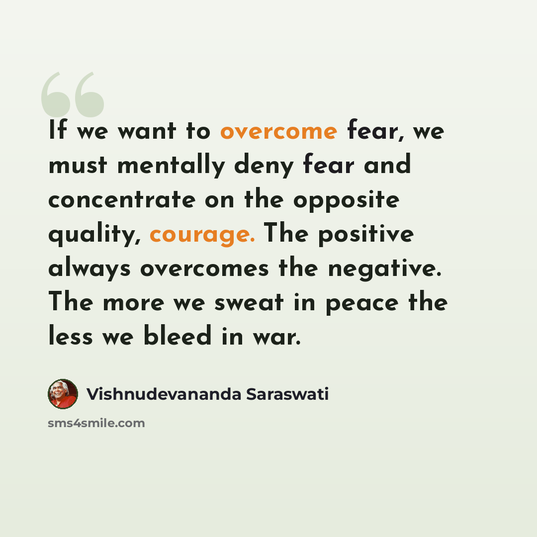 “If we want to overcome fear, we must mentally deny fear and concentrate on the opposite quality, courage. The positive always overcomes the negative. The more we sweat in peace the less we bleed in war.” quote by Vishnudevananda Saraswati