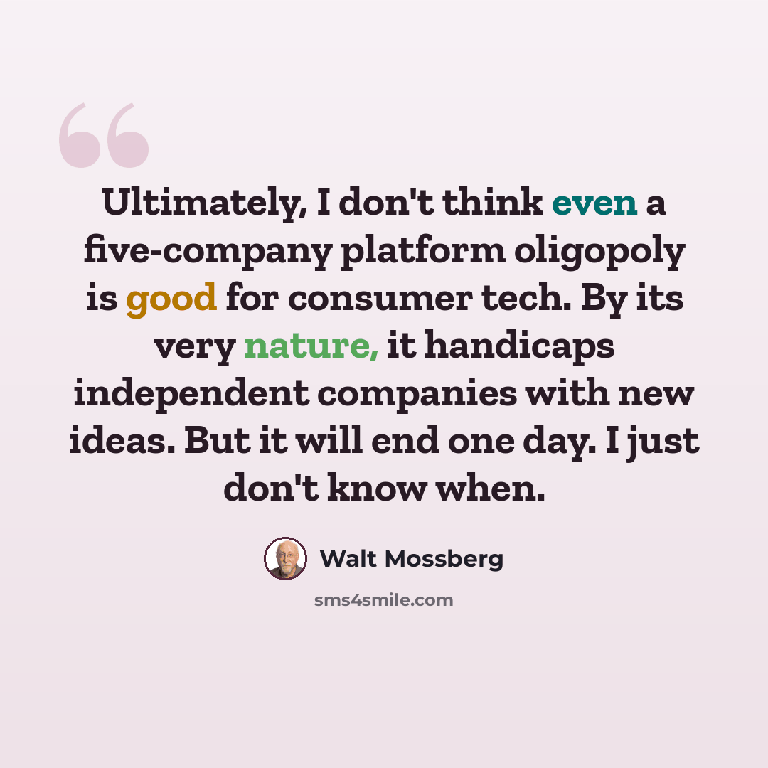 “Ultimately, I don't think even a five-company platform oligopoly is good for consumer tech. By its very nature, it handicaps independent companies with new ideas. But it will end one day. I just don't know when.” quote by Walt Mossberg