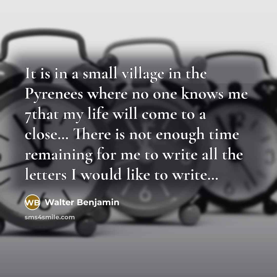 “It is in a small village in the Pyrenees where no one knows me 7that my life will come to a close… There is not enough time remaining for me to write all the letters I would like to write…” quote by Walter Benjamin