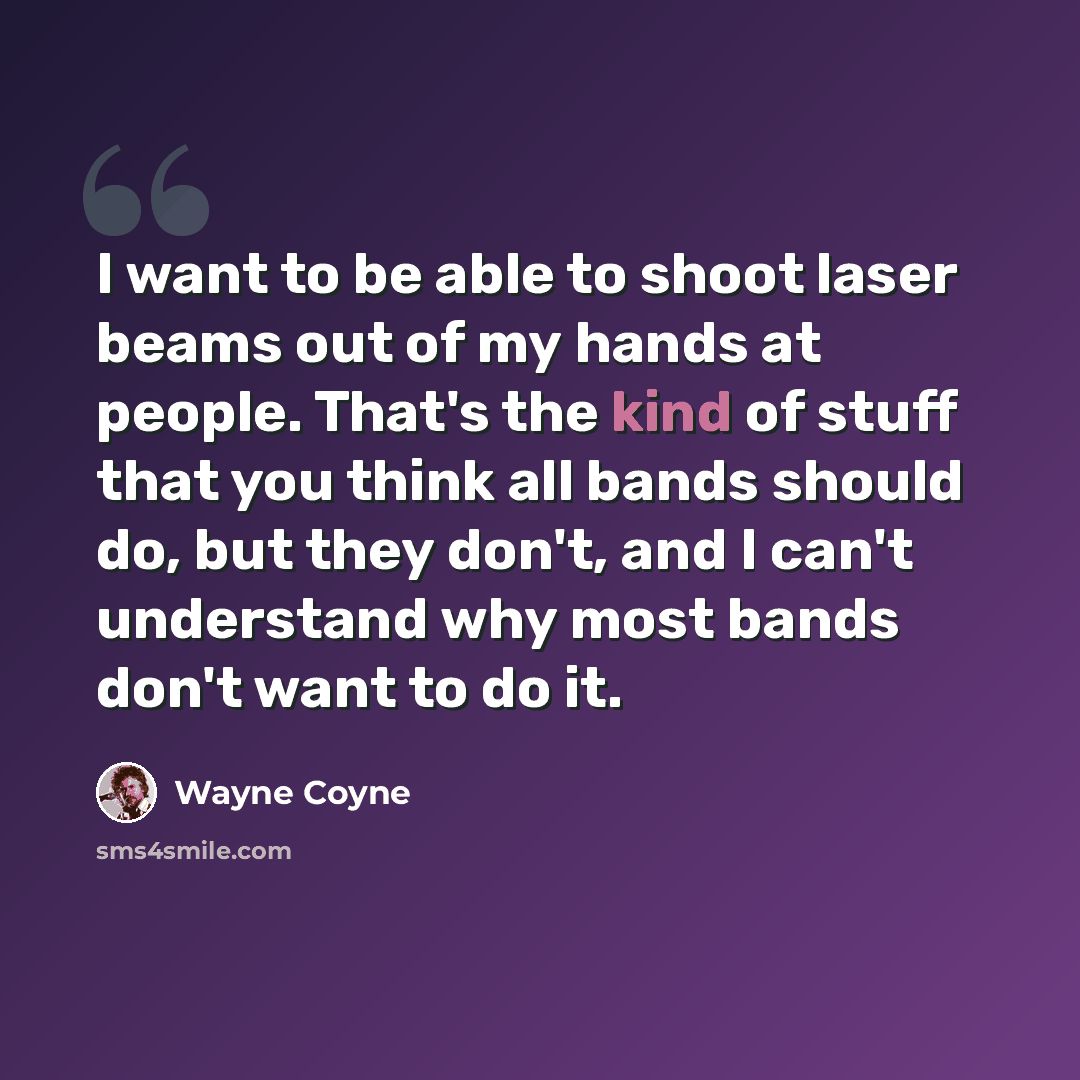 “I want to be able to shoot laser beams out of my hands at people. That's the kind of stuff that you think all bands should do, but they don't, and I can't understand why most bands don't want to do it.” quote by Wayne Coyne