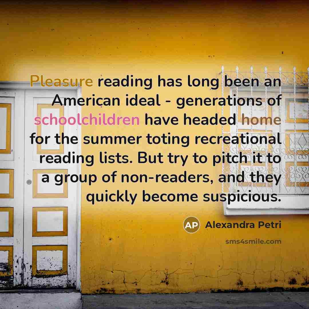 “Pleasure reading has long been an American ideal - generations of schoolchildren have headed home for the summer toting recreational reading lists. But try to pitch it to a group of non-readers, and they quickly become suspicious.” quote by Alexandra Petri